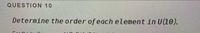 QUESTION 10
Determine the order of each element in U(10).
For the foll