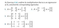 In Exercises 1-4, confirm by multiplication that x is an eigenvector
of A, and find the corresponding eigenvalue.
1. A =
[1 2]
[5
2. A =
4
1]
3. A = |2
3
1
4
2
-1
4. A =|-1
2
-1; x = | 1
-1
2]
