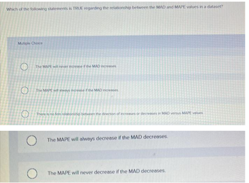 Which of the following statements is TRUE regarding the relationship between the MAD and MAPE values in a dataset?
Multiple Choice
O
O
The MAPE will never increase if the MAD increases.
The MAPE will always increase if the MAD increases.
There is no firm relationship between the direction of increases or decreases in MAD versus MAPE values
O
O
The MAPE will always decrease if the MAD decreases.
The MAPE will never decrease if the MAD decreases.