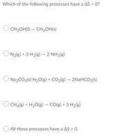 Which of the following processes have a AS > 0?
CH3OH(I) – CH3OH(s)
N2(g) + 3 H2(g) → 2 NH3(g)
Na2CO3(s) H20(g) + CO2(g) - 2NaHCO3(s)
CH4(g) + H20(g) - CO(g) + 3 H2(g)
All these processes have a AS > 0.
