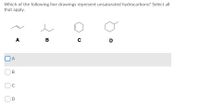 Which of the following line drawings represent unsaturated hydrocarbons? Select all
that apply.
A
B
D
A
C
