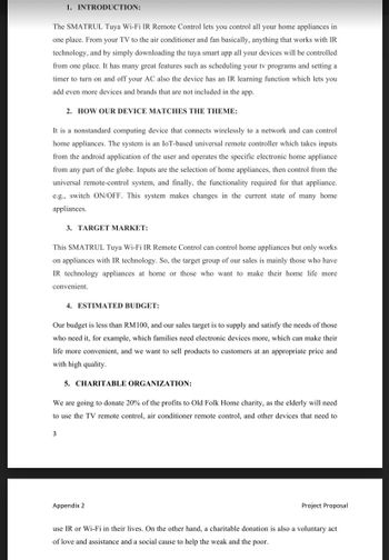 1. INTRODUCTION:
The SMATRUL Tuya Wi-Fi IR Remote Control lets you control all your home appliances in
one place. From your TV to the air conditioner and fan basically, anything that works with IR
technology, and by simply downloading the tuya smart app all your devices will be controlled
from one place. It has many great features such as scheduling your tv programs and setting a
timer to turn on and off your AC also the device has an IR learning function which lets you
add even more devices and brands that are not included in the app.
2. HOW OUR DEVICE MATCHES THE THEME:
It is a nonstandard computing device that connects wirelessly to a network and can control
home appliances. The system is an IoT-based universal remote controller which takes inputs
from the android application of the user and operates the specific electronic home appliance
from any part of the globe. Inputs are the selection of home appliances, then control from the
universal remote-control system, and finally, the functionality required for that appliance.
e.g., switch ON/OFF. This system makes changes in the current state of many home
appliances.
3. TARGET MARKET:
This SMATRUL Tuya Wi-Fi IR Remote Control can control home appliances but only works
on appliances with IR technology. So, the target group of our sales is mainly those who have
IR technology appliances at home or those who want to make their home life more
convenient.
3
4. ESTIMATED BUDGET:
Our budget is less than RM100, and our sales target is to supply and satisfy the needs of those
who need it, for example, which families need electronic devices more, which can make their
life more convenient, and we want to sell products to customers at an appropriate price and
with high quality.
5. CHARITABLE ORGANIZATION:
We are going to donate 20% of the profits to Old Folk Home charity, as the elderly will need
to use the TV remote control, air conditioner remote control, and other devices that need to
Appendix 2
Project Proposal
use IR or Wi-Fi in their lives. On the other hand, a charitable donation is also a voluntary act
of love and assistance and a social cause to help the weak and the poor.