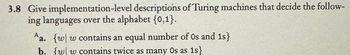 3.8 Give implementation-level descriptions of Turing machines that decide the follow-
ing languages over the alphabet {0,1}.
Aa. {w w contains an equal number of Os and 1s}
b. {w w contains twice as many Os as 1s}