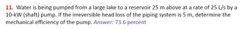 11. Water is being pumped from a large lake to a reservoir 25 m above at a rate of 25 L/s by a
10-kW (shaft) pump. If the irreversible head loss of the piping system is 5 m, determine the
mechanical efficiency of the pump. Answer: 73.6 percent