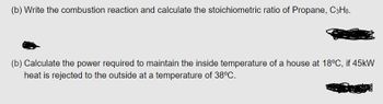 (b) Write the combustion reaction and calculate the stoichiometric ratio of Propane, C3H8.
(b) Calculate the power required to maintain the inside temperature of a house at 18°C, if 45kW
heat is rejected to the outside at a temperature of 38°C.