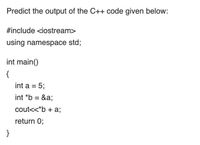 Predict the output of the C++ code given below:
#include <iostream>
using namespace std;
int main()
{
int a = 5;
int *b =
&a;
cout<<*b + a;
return 0;
}
