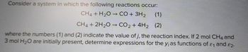 Consider a system in which the following reactions occur:
CH4 + H₂O → CO + 3H₂
CH4 + 2H₂O → CO₂ + 4H₂ (2)
where the numbers (1) and (2) indicate the value of j, the reaction index. If 2 mol CH4 and
3 mol H₂O are initially present, determine expressions for the y, as functions of &₁ and 82.