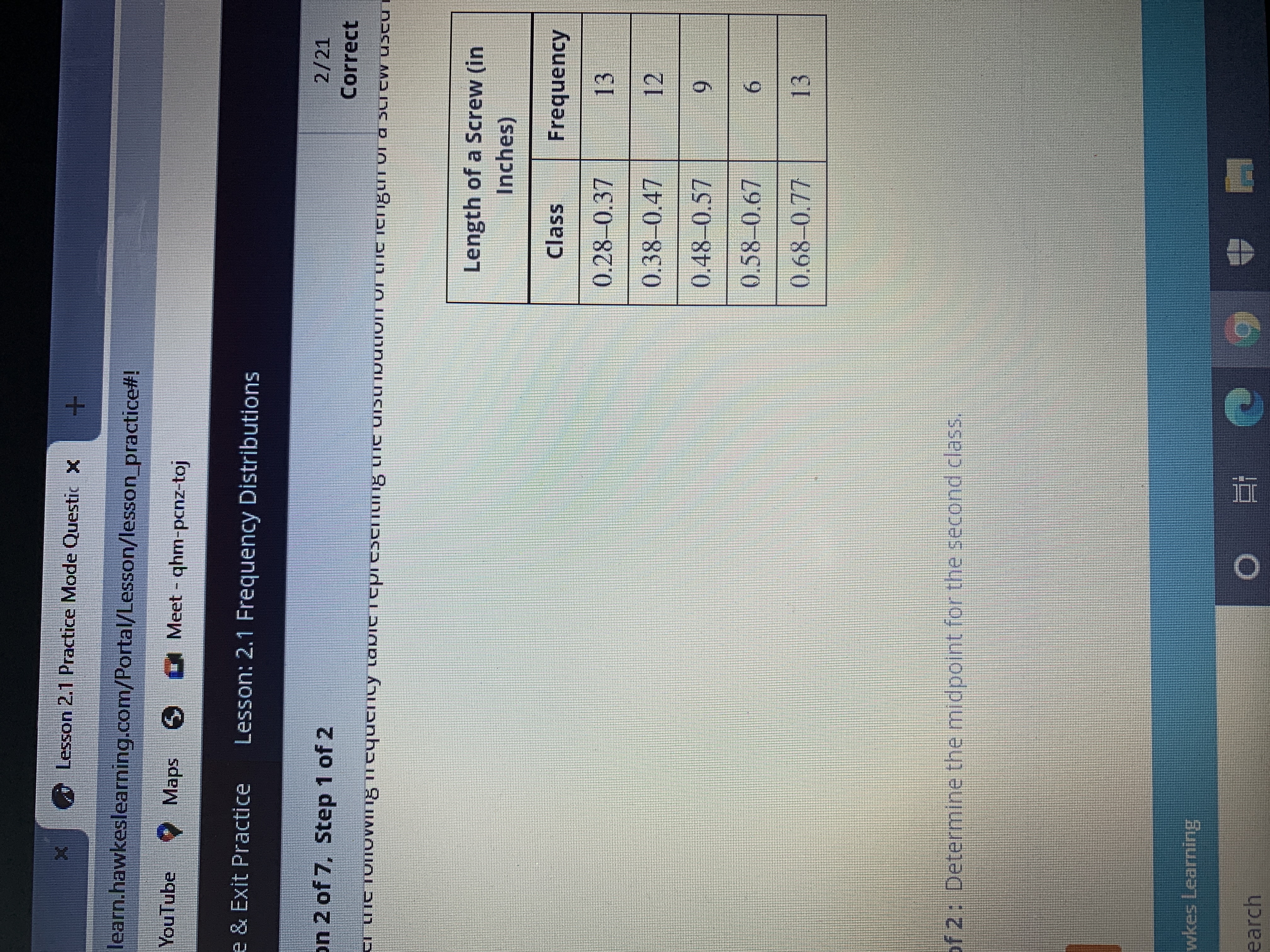 ### Lesson 2.1 Practice Mode Questions

**Platform:** Hawkes Learning  
**Section:** Lesson 2.1 Frequency Distributions  
**Question:** 2 of 7  
**Step:** 1 of 2

#### Frequency Distribution Table

The image presents a frequency table that represents the distribution of the length of screws used. The table is structured with two columns:

1. **Class** - which specifies the range of screw lengths in inches.
2. **Frequency** - which indicates the number of screws that fall within each length range.

Here is the table data transcribed:

| Length of a Screw (in Inches) | Frequency |
|-------------------------------|-----------|
| 0.28–0.37                      | 13        |
| 0.38–0.47                      | 12        |
| 0.48–0.57                      | 9         |
| 0.58–0.67                      | 6         |
| 0.68–0.77                      | 13        |

#### Next Step

**Step 2 of 2**: Determine the midpoint for the second class.

For additional resources and to complete this practice, please follow the educational guidelines provided in your Hawkes Learning platform.