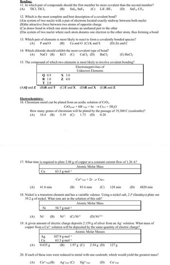 Bonding:
11. In which pair of compounds should the first member be more covalent than the second member?
(A) TICI, TIC13
(B) SnI4, SnF4 (C) LiF, BF3
(D) SnF4, CF4
12. Which is the most complete and best description of a covalent bond?
(A)a system of two nuclei with a pair of electrons located exactly midway between both nuclei
(B)the attractive force between two atoms of opposite charge
(C)a donor bond in which one atom donates an unshared pair to the other
(D)a system of two nuclei where each atom donates one electron to the other atom, thus forming a bond
13. Which pair of elements is most likely to react to form a covalently bonded species?
(B) Ca and O (C) K and S
(A) P and O
(D) Zn and C
14. Which chloride should exhibit the most covalent type of bond?
(A) NaCl (B) KCI (C) CaCl₂ (D) BaCl,
(E) BeCl₂
15. The compound of which two elements is most likely to involve covalent bonding?
Electronegativities of
Unknown Elements
(A)Q and Z
Q 0.9
1.0
R
T 2.8
(B)R and T
Cu
(A)
X 3.0
Z 4.0
Electrochemistry:
16. Chromium metal can be plated from an acidic solution of CrO3.
CrO3(aq) + 6H+ (aq) + 6e → Cr(s) + 3H₂O
How many grams of chromium will be plated by the passage of 19,300 C (coulombs)?
(A) 10.4 (B) 5.19 (C) 1.73 (D) 0.20
(C)T and X
17. What time is required to plate 2.08 g of copper at a constant current flow of 1.26 A?
Atomic Molar Mass
Ni
Ag
Cu
0.635 g
63.5 g.mol-¹
(D)R and X
(A) 41.8 min
(B)
83.6 min (C) 128 min
(D) 4820 min
18. Nickel is a transition element and has a variable valence. Using a nickel salt, 2 F (faradays) plate out
39.2 g of nickel. What ions are in the solution of this salt?
Atomic Molar Mass
(E)R and Z
58.7 g.mol-1
(A)
Ni+ (B) Ni²+ (C) Nj³+
(D) N₁2/3+
19. A given amount of electric charge deposits 2.159 g of silver from an Ag+ solution. What mass of
copper from a Cu²+ solution will be deposited by the same quantity of electric charge?
Atomic Molar Masses
107.9 g.mol-¹
63.5 g.mol-¹
(B)
Cu²+ (aq) + 2e Cu(s)
1.97 g (C) 2.54 g (D)
127 g
20. If each of these ions were reduced to metal with one coulomb, which would yield the greatest mass?
Cu²+ (aq) (B)
Hg2+ (aq)
Cu+ (aq)
(A)
Ag+ (aq) (C)
(D)