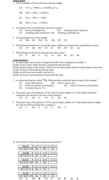 Acids & Bases:
1. All are examples of Lewis acid-base reactions except
(A)
Cu²+ (aq) + 4NH3(aq) [Cu(NH3)4]²+ (aq)
(B)
HCl(g) + NH3(g) → NH4Cl(s)
(C)
H+ (aq) + OH (aq) → H₂O(1)
(D)
2Na(s) + Cl₂(g) → 2NaCl(s)
2. According to the Lewis definition, an acid is a species
having a hydrogen ion.
(A)
(B)
(C)
accepting a pair of electrons. (D)
3. All are potential Lewis bases except
(A) NH, (B) H₂O (C) CH4
(D) CN-
4. Which hydrated metal ion is most acidic under conditions of equal molar concentration in water?
(A) A13+ (B) Ba2+ (C) K+ (D) Zn²+ (E)
Ag+
5. Which element in Group 5A forms the most basic oxide?
(A) N (B) P
Atomic Structure:
6. In what respect does an atom of magnesium differ from a magnesium ion (Mg2+)?
(A)The ion has a more stable electronic arrangement than the atom.
(B)The positive charge on the nucleus of the ion is two units greater than the nuclear charge on the atom.
(C)The ion has two more protons than the atom.
(D)The ion will react more readily with free Cl₂.
(E)The ion has two more planetary electrons than the atom.
It has 221 protons in the nucleus.
Its atomic mass is 73 u.
7. A certain atom has the symbol 73 Px. What does this symbol tell about an atom of the element?
It has 148 electrons.
(A)
(B) It has a valence of 4.
(C)
(E)
Atom A
M = 24,Z = 12
8. The atomic mass of an element is 32.07 u and its atomic number is 16. The number of protons
contained in the nucleus of an atom of this element is
(A) 16 (B) 31 (C) 32 (D) 48
10. The nucleus of which atom contains seven neutrons?
Atom B
M = 15,Z = 7
9. The atomic mass of an element is 32.07 u and its atomic number is 16. The element forms a simple
ion. The ion will most likely have a charge of
(A) 1-
(B) 2-
(C) 3+ (D) 1+
Atom C
M = 17,Z = 10
Atom D
M = 7, Z=3
Atom E
M = 34,Z = 17
(A) A
n=1
2e
n = 1
2e
n=1
2e
(C) As (D) Sb (E) Bi
n=1
2e
(B)
n = 1
2e
B
n = 2
8e
n = 2
5e
n = 2
8e
n = 2
1e
n = 2
8e
accepting a hydrogen ion.
(C)
donating a pair of electrons.
n = 3
2e
n = 3
n = 3
n = 3
n = 3
7e
C
(D) It has 75 neutrons in the nucleus.
(D)
Ꭰ
(E)
E