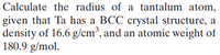 Calculate the radius of a tantalum atom,
given that Ta has a BCC crystal structure, a
density of 16.6 g/cm³, and an atomic weight of
180.9 g/mol.
