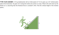 TYPE YOUR ANSWER. A 72 kg skateboarder with an initial speed of 7.6 m/s goes up a 32° inclined plane
(above the horizontal). He goes 3.6 m along the incline and comes to a stop. What is the work done by the
friction (in J) assuming that the frictional force is constant? (Hint: Find the vertical height of the inclined
plane.)
d
