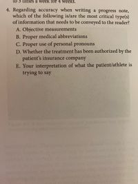 to 3 times a week for 4 weeks.
4. Regarding accuracy when writing a progress note,
which of the following is/are the most critical type(s)
of information that needs to be conveyed to the reader?
A. Objective measurements
B. Proper medical abbreviations
C. Proper use of personal pronouns
D. Whether the treatment has been authorized by the
patient's insurance company
E. Your interpretation of what the patient/athlete is
trying to say
