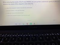 When analyzing the results of the N-way ANOVA, one can say that a statistically significant difference
between the means of the categories exists when the
O p-value of the computed f-statistic is less than the a level chosen.
O computed f-statistic is more than the p-value.
O p-value and f-value are the same as a level.
O p-value of the computed f-statistic is more than the a level.
« Previous
rch
ASUS VivoBook
f7 田
f80/
home
f9
f1 pgup
| f10 end
f12pgdn
prt
ノシ
&
*
3
4
5
6
7
00
