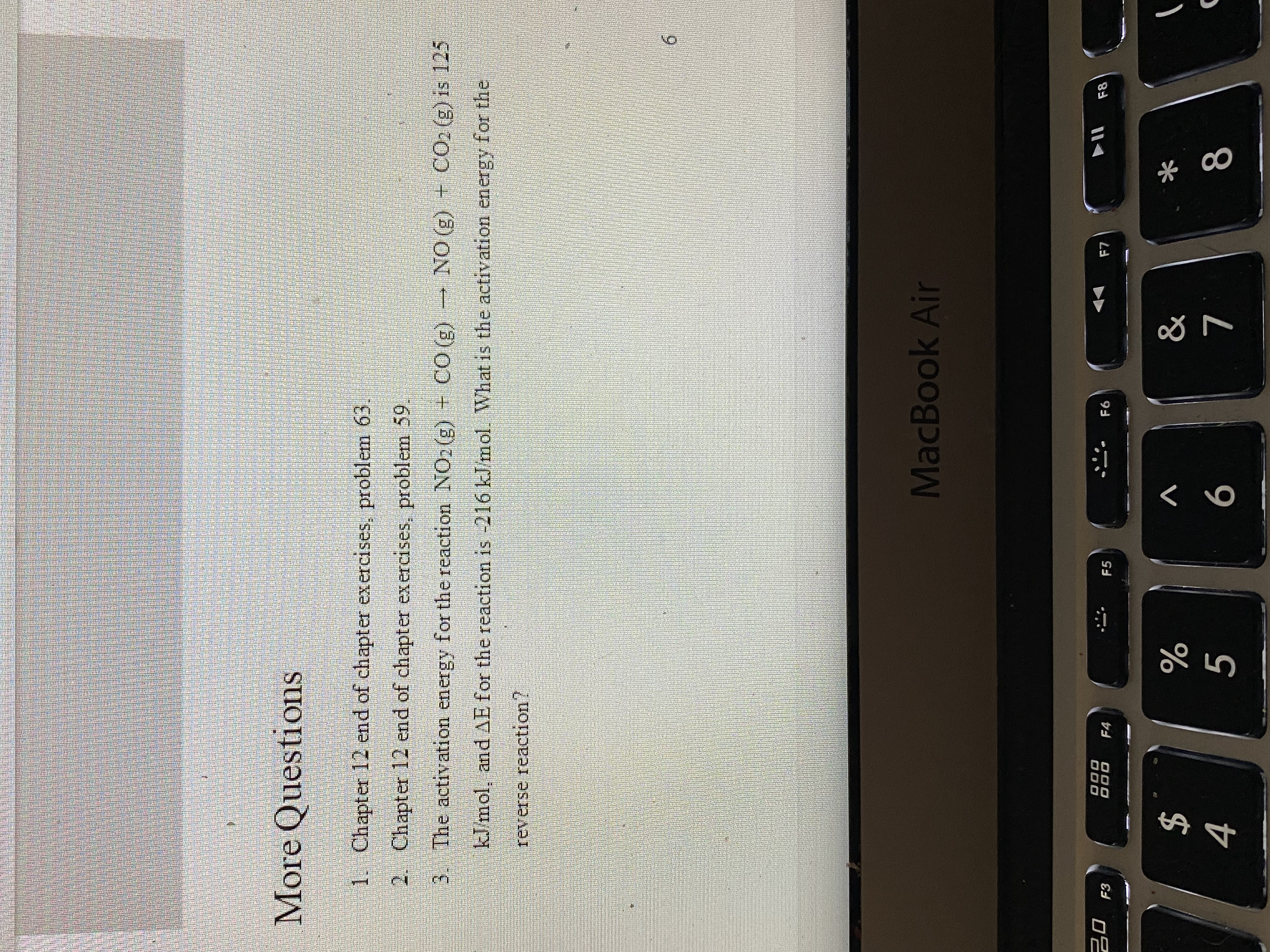 超品
職
More Questions
1. Chapter 12 end of chapter exercises, problem 63.
2. Chapter 12 end of chapter exercises, problem 59.
3. The activation energy for the reaction NO: (g) + C0 (g) NO (g) + CO2 (g) is 125
Jmol. and AE for the reaction is -216 kJmol. What is the activation energy for the
reverse reaction?
6.
MacBook Air
F4
F5
F6
6d ロ2
2$
&
V
5
4.
::: :
