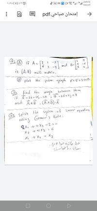 M
ZAIN IQ
Asiacell
إمتحان صباحي.pdf
->
IF A- [2
-3
-6
-9 and B-4
is (A.B) null matrix.
plot the polar araph v=5+3 csB-
Find the angle
If A = 2i- 1oj - ik, B = 2i+2j+k
and ÂxB , (AXB) A
between the m
Q3 Solve the system of linear equabions
using Gramer's Rule:
오x +니 X3 -2=0
+ 1 X3 =6
X3
X, + X2 =
