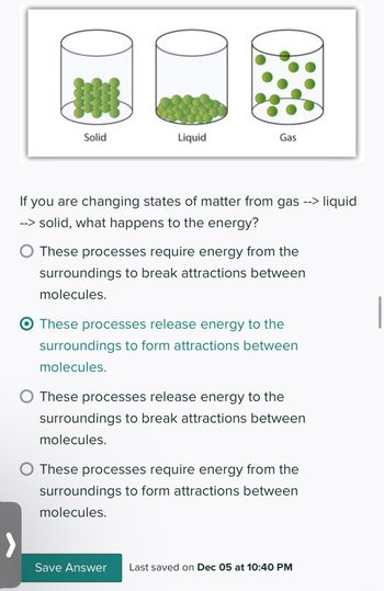 0
DE
Solid
Liquid
Gas
If you are changing states of matter from gas --> liquid
--> solid, what happens to the energy?
O These processes require energy from the
surroundings to break attractions between
molecules.
These processes release energy to the
surroundings to form attractions between
molecules.
These processes release energy to the
surroundings to break attractions between
molecules.
O These processes require energy from the
surroundings to form attractions between
molecules.
Save Answer Last saved on Dec 05 at 10:40 PM