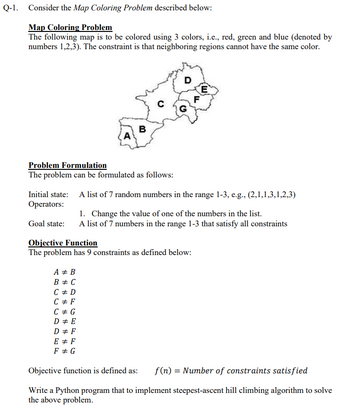 Q-1. Consider the Map Coloring Problem described below:
Map Coloring Problem
The following map is to be colored using 3 colors, i.e., red, green and blue (denoted by
numbers 1,2,3). The constraint is that neighboring regions cannot have the same color.
D
E
G
B
A
Problem Formulation
The problem can be formulated as follows:
Initial state: A list of 7 random numbers in the range 1-3, e.g., (2,1,1,3,1,2,3)
Operators:
1. Change the value of one of the numbers in the list.
Goal state:
A list of 7 numbers in the range 1-3 that satisfy all constraints
Objective Function
The problem has 9 constraints as defined below:
A + B
B = C
C# D
C# F
C # G
D# E
D# F
E # F
F# G
Objective function is defined as: f(n) = Number of constraints satisfied
Write a Python program that to implement steepest-ascent hill climbing algorithm to solve
the above problem.
C
F