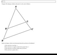 Triangle ABC undergoes a dilation with point A as the center of dilation.
A
c'
B'
Based on the figure, which can be determined about the scale factor of the dilation?
A)The scale factor is less than -1.
B)The scale factor is a negative number that is greater than –1.
C)The scale factor is a positive number that is less than 1.
D)The scale factor is greater than 1.
