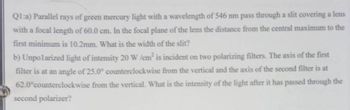 Q1:a) Parallel rays of green mercury light with a wavelength of 546 nm pass through a slit covering a lens
with a focal length of 60.0 cm. In the focal plane of the lens the distance from the central maximum to the
first minimum is 10.2mm. What is the width of the slit?
b) Unpolarized light of intensity 20 W /cm² is incident on two polarizing filters. The axis of the first
filter is at an angle of 25.0° counterclockwise from the vertical and the axis of the second filter is at
62.0°counterclockwise from the vertical. What is the intensity of the light after it has passed through the
second polarizer?