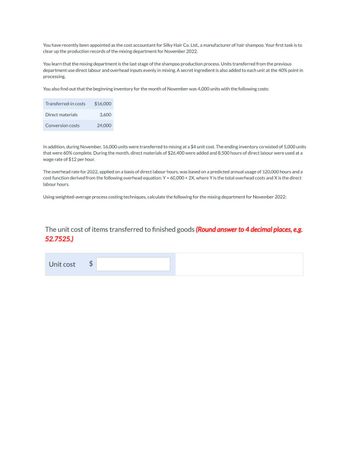 You have recently been appointed as the cost accountant for Silky Hair Co. Ltd., a manufacturer of hair shampoo. Your first task is to
clear up the production records of the mixing department for November 2022.
You learn that the mixing department is the last stage of the shampoo production process. Units transferred from the previous
department use direct labour and overhead inputs evenly in mixing. A secret ingredient is also added to each unit at the 40% point in
processing.
You also find out that the beginning inventory for the month of November was 4,000 units with the following costs:
Transferred-in costs
Direct materials
Conversion costs
$16,000
3,600
24,000
In addition, during November, 16,000 units were transferred to mixing at a $4 unit cost. The ending inventory consisted of 5,000 units
that were 60% complete. During the month, direct materials of $26,400 were added and 8,500 hours of direct labour were used at a
wage rate of $12 per hour.
The overhead rate for 2022, applied on a basis of direct labour hours, was based on a predicted annual usage of 120,000 hours and a
cost function derived from the following overhead equation: Y = 60,000+ 2X, where Y is the total overhead costs and X is the direct
labour hours.
Using weighted-average process costing techniques, calculate the following for the mixing department for November 2022:
Unit cost $
The unit cost of items transferred to finished goods (Round answer to 4 decimal places, e.g.
52.7525.)