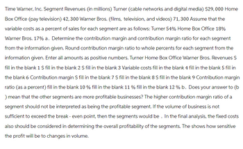 Time Warner, Inc. Segment Revenues (in millions) Turner (cable networks and digital media) $29,000 Home
Box Office (pay television) 42, 300 Warner Bros. (films, television, and videos) 71, 300 Assume that the
variable costs as a percent of sales for each segment are as follows: Turner 54% Home Box Office 18%
Warner Bros. 17% a. Determine the contribution margin and contribution margin ratio for each segment
from the information given. Round contribution margin ratio to whole percents for each segment from the
information given. Enter all amounts as positive numbers. Turner Home Box Office Warner Bros. Revenues $
fill in the blank 1 $ fill in the blank 2 $ fill in the blank 3 Variable costs fill in the blank 4 fill in the blank 5 fill in
the blank 6 Contribution margin $ fill in the blank 7 $ fill in the blank 8 $ fill in the blank 9 Contribution margin
ratio (as a percent) fill in the blank 10 % fill in the blank 11 % fill in the blank 12% b. Does your answer to (b
mean that the other segments are more profitable businesses? The higher contribution margin ratio of a
segment should not be interpreted as being the profitable segment. If the volume of business is not
sufficient to exceed the break-even point, then the segments would be. In the final analysis, the fixed costs
also should be considered in determining the overall profitability of the segments. The shows how sensitive
the profit will be to changes in volume.