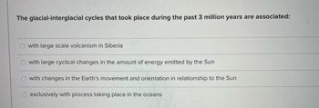 The glacial-interglacial cycles that took place during the past 3 million years are associated:
with large scale volcanism in Siberia
with large cyclical changes in the amount of energy emitted by the Sun
with changes in the Earth's movement and orientation in relationship to the Sun
exclusively with process taking place in the oceans