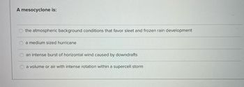 A mesocyclone is:
the atmospheric background conditions that favor sleet and frozen rain development
a medium sized hurricane
an intense burst of horizontal wind caused by downdrafts
a volume or air with intense rotation within a supercell storm