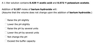 A 1 liter solution contains 0.429 M acetic acid and 0.572 M potassium acetate.
Addition of 0.107 moles of barium hydroxide will:
(Assume that the volume does not change upon the addition of barium hydroxide.)
Raise the pH slightly
Lower the pH slightly
Raise the pH by several units
Lower the pH by several units
Not change the pH
Exceed the buffer capacity
