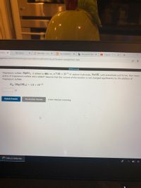 Onlin X
* My Home
* MindTap - Cen x
C The Solubility X
b Answered: Ma X
D Chapter 17, Fr x
agenow.com/ilrn/takeAssignment/takeCovalentActivity.do?locator=Dassignment-take
[References]
Magnesium sulfate, MgSO4, is added to 481 mL of 7.00 × 10¬ M sodium hydroxide, NaOH, until precipitate just forms. How many
grams of magnesium sulfate were added? Assume that the volume of the solution is not changed significantly by the addition of
magnesium sulfate.
K, (Mg(OH)2) = 1.8 × 10¬11
Submit Answer
Try Another Version
2 item attempts remaining
C OWLV2 | Online tea.
