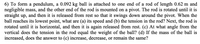 6) To form a pendulum, a 0.092 kg ball is attached to one end of a rod of length 0.62 m and
negligible mass, and the other end of the rod is mounted on a pivot. The rod is rotated until it is
straight up, and then it is released from rest so that it swings down around the pivot. When the
ball reaches its lowest point, what are (a) its speed and (b) the tension in the rod? Next, the rod is
rotated until it is horizontal, and then it is again released from rest. (c) At what angle from the
vertical does the tension in the rod equal the weight of the ball? (d) If the mass of the ball is
increased, does the answer to (c) increase, decrease, or remain the same?
