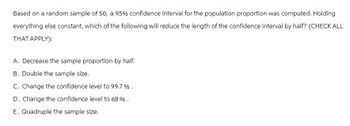 Based on a random sample of 50, a 95% confidence interval for the population proportion was computed. Holding
everything else constant, which of the following will reduce the length of the confidence interval by half? (CHECK ALL
THAT APPLY):
A. Decrease the sample proportion by half.
B. Double the sample size.
C. Change the confidence level to 99.7%.
D. Change the confidence level to 68 %.
E. Quadruple the sample size.