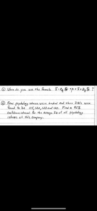 o when do you use the foomula - Zg su < I+Zq ?
® Four psychology interns weretested and their IQ's were
found to be /15,122,128 and 120. Find a 95%
con fidence interval. for the average IQ of all psychology
interns at this companye
