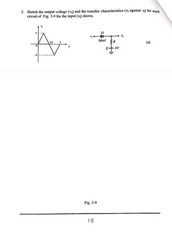 2. Sketch the output voltage (v) and the transfer characteristics (v, against v) for each
circuit of Fig. 3-9 for the input (v) shown.
D
Ideal
A F
7/2
R
E 4V
(a)
Fig. 3-9
18