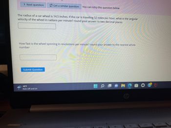 > Next question
Get a similar question
The radius of a car wheel is 14.5 inches. If the car is traveling 52 miles per hour, what is the angular
velocity of the wheel in radians per minute? round your answer to two decimal places
Submit Question
You can retry this question below
How fast is the wheel spinning in revolutions per minute? round your answer to the nearest whole
number
48°F
Rain off and on
a