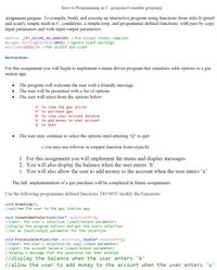 Intro to Programming in C -program 6 (smaller program)
Assignment purpose: To compile, build, and execute an interactive program using functions from stdio.h (printf
and scanf), simple math in C, conditions, a simple loop, and programmer defined functions, with pass by copy
input parameters and with input/output parameters.
#define _CRT_SECURE_NO_WARNINGS //for Visual studio compiler
#pragma warning (disable:6031) //ignore scanf warnings
#include<stdio.h> //for printf and scanf
Instructions:
For this assignment you will begin to implement a menu driven program that simulates adds options to a gas
station app.
The program will welcome the user with a friendly message.
The user will be presented with a list of options
The user will select from the options below:
'G' to view the gas prices
'P' to purchase gas
'B' to view your account balance
'u' to add money to your account
'Q' to Quit
The user may continue to select the options until entering 'Q' to quit
( you may use tolower or toupper function from ctype.h)
1. For this assignment you will implement the menu and display messages
2. You will also display the balance when the user enters 'b'
3. You will also allow the user to add money to the account when the user enters 'u’
The full implementation of a gas purchase will be completed in future assignments
Use the following programmer defined functions. DO NOT modify the Functions:
void Greeting();
//welcome the user to the gas station app
void ViewAndGetSelection(char* selectionPtr);
//input: the user's selection (input/output parameter)
//display the program options and get the users selection
//use an input/output parameter for the selection
void ProcessSelection(char selection, double* balancePtr);
//input: the user's selection by copy (input parameter)
//input: the account balance (input/output parameter)
//display a message that the selection has been entered
//display the balance when the user enters 'b'
//allow the user to add money to the account when the user enters 'u'
