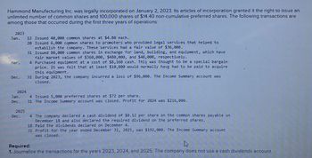 Hammond Manufacturing Inc. was legally incorporated on January 2, 2023. Its articles of incorporation granted it the right to issue an
unlimited number of common shares and 100,000 shares of $14.40 non-cumulative preferred shares. The following transactions are
among those that occurred during the first three years of operations:
2023
Jan.
Mar.
Dec.
12 Issued 40,000 common shares at $4.80 each.
20 Issued 6,000 common shares to promoters who provided legal services that helped to
establish the company. These services had a fair value of $36,000.
31 Issued 80,000 common shares in exchange for land, building, and equipment, which have
fair market values of $360,000, $480,000, and $48,000, respectively.
4 Purchased equipment at a cost of $8,160 cash. This was thought to be a special bargain
price. It was felt that at least $10,800 would normally have had to be paid to acquire
this equipment.
31 During 2023, the company incurred a loss of $96,000. The Income Summary account was
closed.
2024
Jan.
Dec.
2825
Dec.
4 Issued 5,000 preferred shares at $72 per share.
31 The Income Summary account was closed. Profit for 2024 was $216,000.
4 The company declared a cash dividend of $0.12 per share on the common shares payable on
December 18 and also declared the required dividend on the preferred shares.
18 Paid the dividends declared on December 4.
31 Profit for the year ended December 31, 2025, was $192,000. The Income Summary account
was closed.
Required:
1. Journalize the transactions for the years 2023, 2024, and 2025. The company does not use a cash dividends account