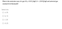 What is the molecular mass of a gas if C =1915 J/kgK. Cy = 1.50 KJ/kgK and universal gas
constant 8.314 KJ/kmolK?
Select one:
O a. 30
O b. 15
O .20
O d. 25
