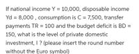 If national income Y = 10,000, disposable income
Yd = 8,000 , consumption is C = 7,500, transfer
payments TR = 100 and the budget deficit is BD =
150, what is the level of private domestic
investment, I ? (please insert the round number
without the Euro symbol)
