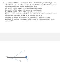 3. A point mass of 1.50 kg is connected to the end of a 2.00 m long rod of negligible mass.
The other end of the rod is fixed to act as the axis of rotation regarding the mass. Three
forces act on the system as show in the diagram below.
F1 = 15.0 N @ 40.0° and acts 0.750 m from the axis of rotation
F2 = 4.00 N @ 70.0° and acts 2.00 m from the axis of rotation
F3 = 12.0 N @ 20.0° and acts 0.250 m from the axis of rotation
Where the angles are relative to the horizontal. a) What is the Net torque acting? Include
the associated direction (CW or CCW)→ answer 1.31 N m CW
b) What is the angular acceleration of the point mass? → answer 0.219 rad/s?
c) What is the rotational kinetic energy after 5.00 s if the system was initially at rest.
answer 3.59 J
F1
F3
F2
