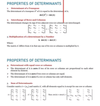 PROPERTIES OF DETERMINANTS
1. Determinant of a Transpose
The determinant of a transpose AT of A is equal to the determinant of A.
det(A") = det(A)
2. Interchange of Rows and Columns
The determinant changes its sign if two adjacent rows (or columns) are interchanged.
ja1 a12
a21 az2
** ain
** azn
ja21 a22
a1 a12
aznl
..* annl
|ani an2
*** an
3. Multiplication of a determinant by a Number
k det(A) = det(A')
Where:
The matrix A' differs from A in that any one of its row or columns is multiplied by k.
PROPERTIES OF DETERMINANTS
4. Determinant with equal rows or columns
- The determinant of A is zero if two of its rows or columns are proportional to each other
element by element.
> The determinant of A is zero if two rows or columns are equal.
The determinant of A is zero if a row or column has only null elements.
5. Sum of Determinants
Consider matrix A = [a and matrix A', with all elements equal to A except for one row or column:
ran a12 an]
a2n a2 an
ain
azn
A =
A' =
b bz
Then: det(A) + det(A') =
an + bu az + bi2
an + bin
...
Lani
ann
lan an2
ann
an2
ann
