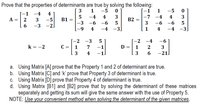 Prove that the properties of determinants are true by solving the following:
-1
1
3
1
-5
-5
-1
-4
4
-4
4
3
-7
-4
4
3
A =
2
-5
B1
B2
-3
-6
-6
3
-6
-6
5
6
-3
-2]
6-
4
-4 -3
1
4
-4
-3.
-2 -3
-2
-4
-6
k = -2
C =
1
7
-1
D :
1
2
3
4
-1
3
6.
-21]
a. Using Matrix [A] prove that the Property 1 and 2 of determinant are true.
b. Using Matrix [C] and 'k' prove that Property 3 of determinant is true.
c. Using Matrix [D] prove that Property 4 of determinant is true.
d. Using Matrix [B1] and [B2] prove that by solving the determinant of these matrices
separately and getting its sum will give the same answer with the use of Property 5.
NOTE: Use your convenient method when solving the determinant of the given matrices.
