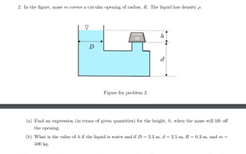 2. In the figure, mas m covers a circular opening of radius, R. The liquid has density
D
Figure for problem 2.
(a) Find an expression (in terms of given quantities) for the height, A, when the mass will lift off
the opening.
(b) What is the value of h if the liquid is water and if D-2.3 m, d - 2.5 m, R – 0.3 m, and no-
500 kg.