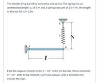 **Text Transcription and Diagram Explanation for Educational Website**

---

**Problem Statement:**

The slender 8-kg bar AB is horizontal and at rest. The spring has an unstretched length \( s_0 \) of 1 m and a spring constant of 15 N/m. The length of the bar AB is \( l = 1.5 \, \text{m} \).

Find the angular velocity when \( \theta = 45^\circ \) when the bar has rotated clockwise \( \theta = 45^\circ \) after being released. Give your answer with 2 decimals and include the sign.

---

**Diagram Explanation:**

- The diagram shows a horizontal bar AB.
- Point A is fixed, and point B is attached to a spring.
- The spring is in a vertical position when the bar is horizontal.
- The bar has a length labeled \( l \).
- The spring is labeled with its unstretched length \( s_0 \).
- The angle \( \theta \), representing the rotation of the bar, is depicted as the bar rotates clockwise.

---

This problem involves concepts of rotational mechanics and spring force. Students are encouraged to use principles of energy conservation and dynamics to solve for the angular velocity of the rotating bar.