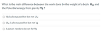 **Question:** What is the main difference between the work done by the weight of a body \( U_w \) and the Potential energy from gravity \( V_g \)?

**Options:**

- \( V_g \) is always positive but not \( U_w \)

- \( U_w \) is always positive but not \( V_g \)

- A datum needs to be set for \( V_g \)