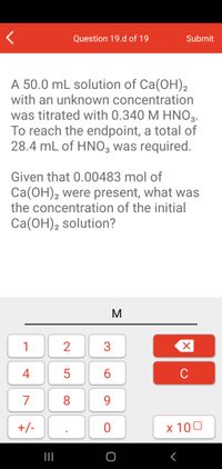 Question 19.d of 19
Submit
A 50.0 mL solution of Ca(OH),
with an unknown concentration
was titrated with 0.340 M HNO3.
To reach the endpoint, a total of
28.4 mL of HNO3 was required.
Given that 0.00483 mol of
Ca(OH), were present, what was
the concentration of the initial
2
Ca(OH), solution?
2
1
4
C
7
8.
9.
+/-
x 100
