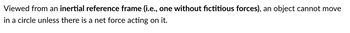 Viewed from an inertial reference frame (i.e., one without fictitious forces), an object cannot move
in a circle unless there is a net force acting on it.