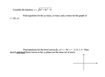 Consider the function z = 4x²+4y²-4
z = f(x, y).
Find equations for the xy-trace, xz-trace, and yz-trace for the graph of
Find equations for the level curves f(x, y) = c for c= -3, 0, 1, 4. Then
sketch and luoel these curves in the xy-plane (on the same set of axes).