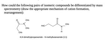 How could the following pairs of isomeric compounds be differentiated by mass
spectrometry (draw the appropriate mechanism of cation formation,
rearrangement):
CH3
CH3
CH3
H3C
N
H
CH3
N,N-dimethylpropanamide - N-methylbutanamide (1:1)