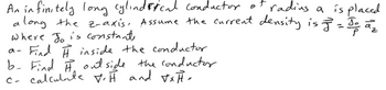 it radius a is placed.
An infinitely long cylindrical conductor a
along the z-axis, Assume the current density is = Jo a ₂
Where To is constant,
a- Find H inside the conductor
b- Find H. outside the conductor
C- calculate V.H and √xH-
-